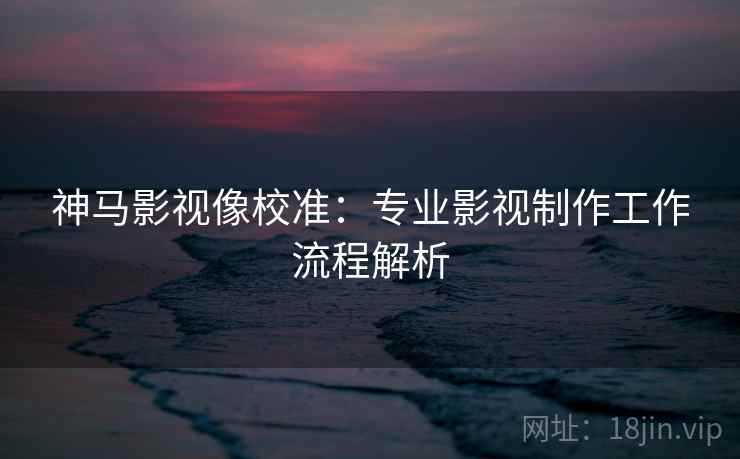 神马影视像校准：专业影视制作工作流程解析