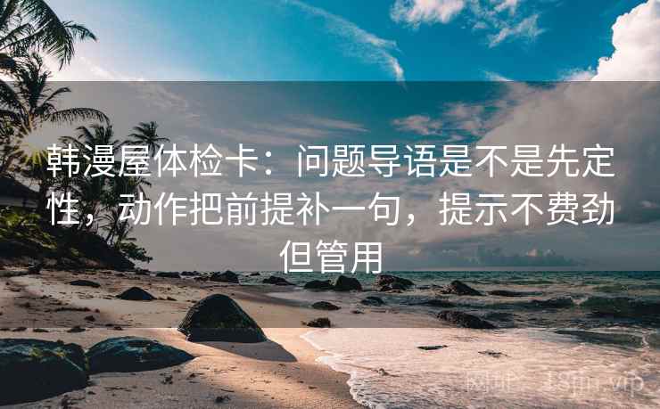 韩漫屋体检卡:问题导语是不是先定性,动作把前提补一句,提示不费劲但管用 韩漫屋体检卡:问题导语是不是先定性,动作把前提补一句,提示不费劲但管用