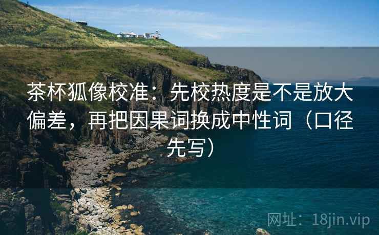 茶杯狐像校准：先校热度是不是放大偏差，再把因果词换成中性词（口径先写）