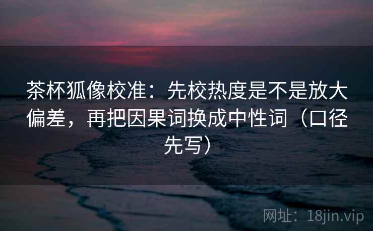 茶杯狐像校准：先校热度是不是放大偏差，再把因果词换成中性词（口径先写）
