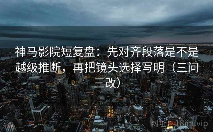 神马影院短复盘：先对齐段落是不是越级推断，再把镜头选择写明（三问三改）
