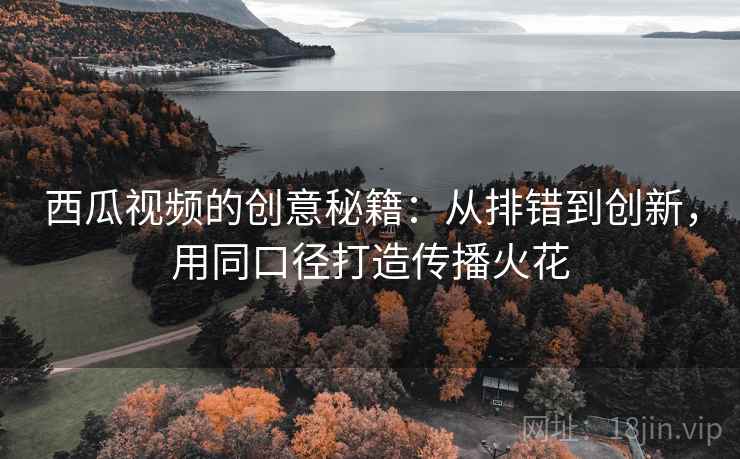 西瓜视频的创意秘籍：从排错到创新，用同口径打造传播火花