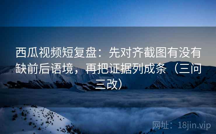 西瓜视频短复盘：先对齐截图有没有缺前后语境，再把证据列成条（三问三改）