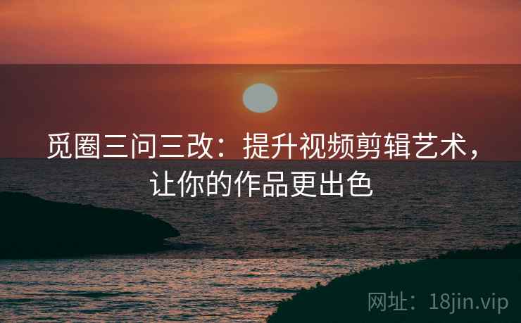 觅圈三问三改：提升视频剪辑艺术，让你的作品更出色