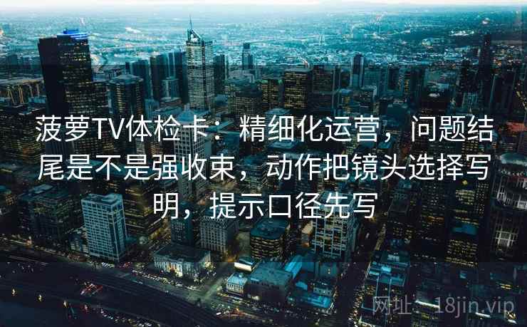 菠萝TV体检卡：精细化运营，问题结尾是不是强收束，动作把镜头选择写明，提示口径先写