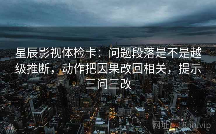 星辰影视体检卡：问题段落是不是越级推断，动作把因果改回相关，提示三问三改