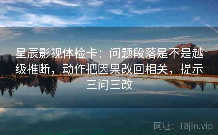 星辰影视体检卡:问题段落是不是越级推断,动作把因果改回相关,提示三问三改 星辰影视体检卡:问题段落是不是越级推断,动作把因果改回相关,提示三问三改