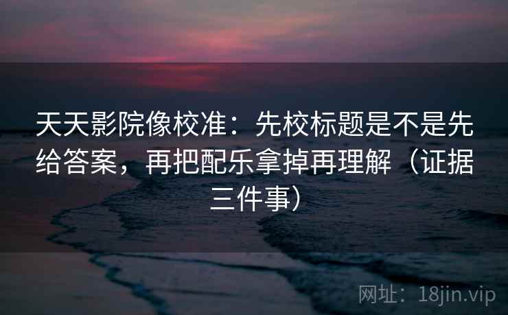 天天影院像校准：先校标题是不是先给答案，再把配乐拿掉再理解（证据三件事）