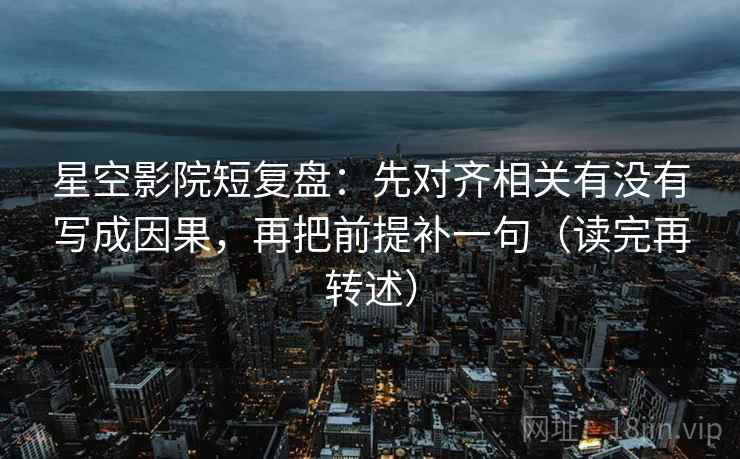 星空影院短复盘：先对齐相关有没有写成因果，再把前提补一句（读完再转述）