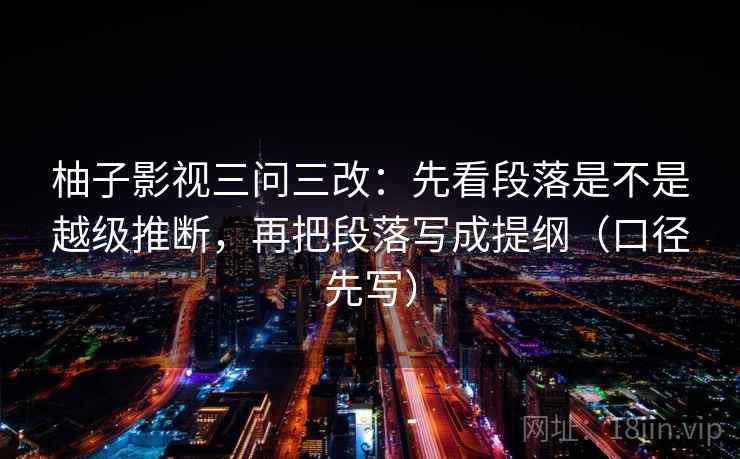 柚子影视三问三改：先看段落是不是越级推断，再把段落写成提纲（口径先写）