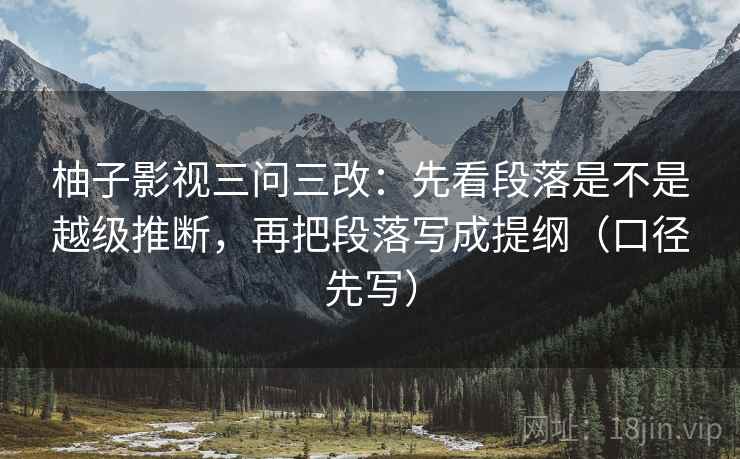 柚子影视三问三改:先看段落是不是越级推断,再把段落写成提纲(口径先写) 柚子影视三问三改:先看段落是不是越级推断,再把段落写成提纲(口径先写)