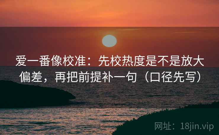 爱一番像校准：先校热度是不是放大偏差，再把前提补一句（口径先写）