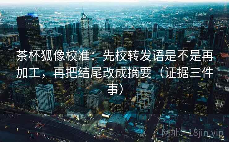 茶杯狐像校准：先校转发语是不是再加工，再把结尾改成摘要（证据三件事）