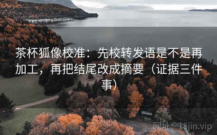 茶杯狐像校准:先校转发语是不是再加工,再把结尾改成摘要(证据三件事)