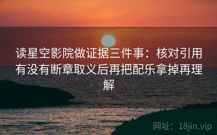 读星空影院做证据三件事：核对引用有没有断章取义后再把配乐拿掉再理解