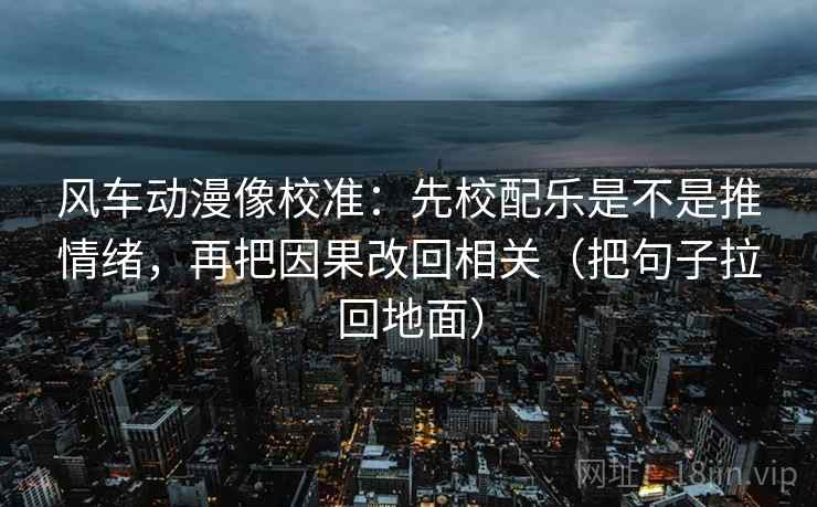 风车动漫像校准:先校配乐是不是推情绪,再把因果改回相关(把句子拉回地面)