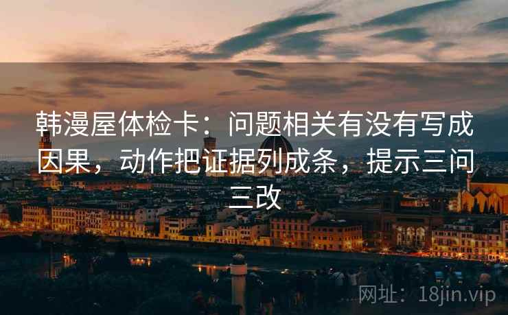 韩漫屋体检卡:问题相关有没有写成因果,动作把证据列成条,提示三问三改 韩漫屋体检卡:问题相关有没有写成因果,动作把证据列成条,提示三问三改
