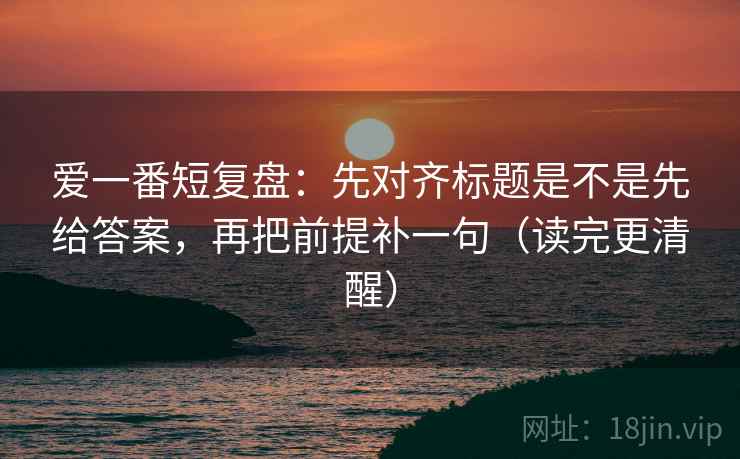 爱一番短复盘：先对齐标题是不是先给答案，再把前提补一句（读完更清醒）