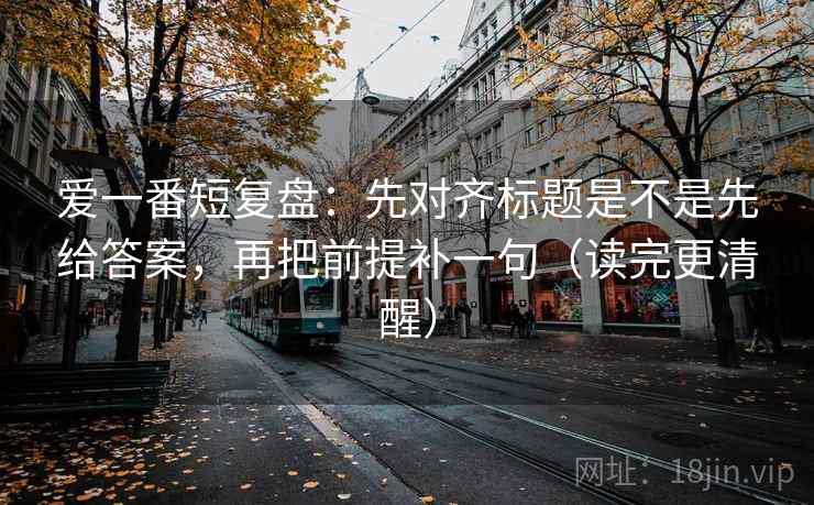 爱一番短复盘:先对齐标题是不是先给答案,再把前提补一句(读完更清醒)