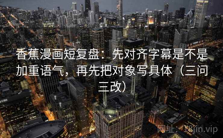 香蕉漫画短复盘:先对齐字幕是不是加重语气,再先把对象写具体(三问三改)