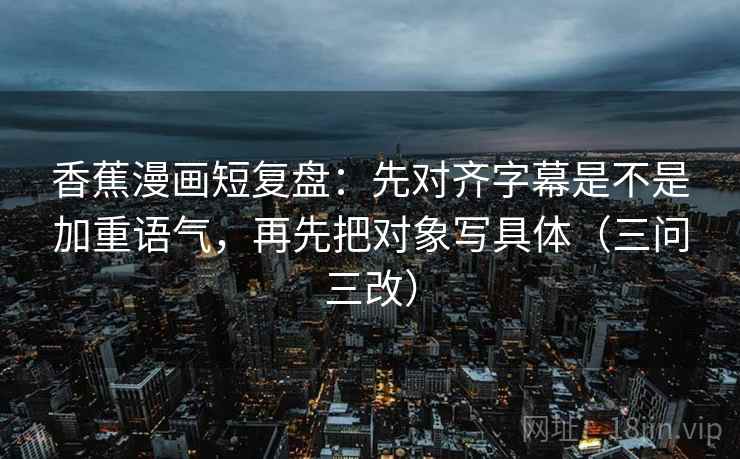 香蕉漫画短复盘：先对齐字幕是不是加重语气，再先把对象写具体（三问三改）