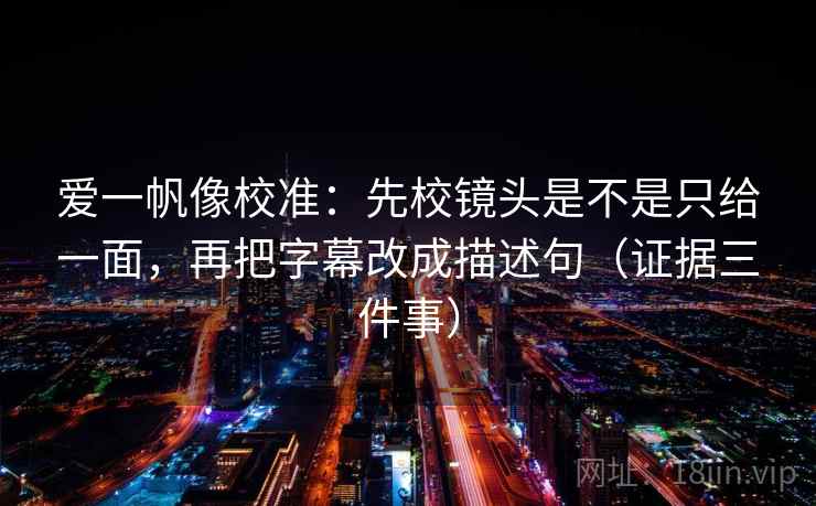 爱一帆像校准：先校镜头是不是只给一面，再把字幕改成描述句（证据三件事）