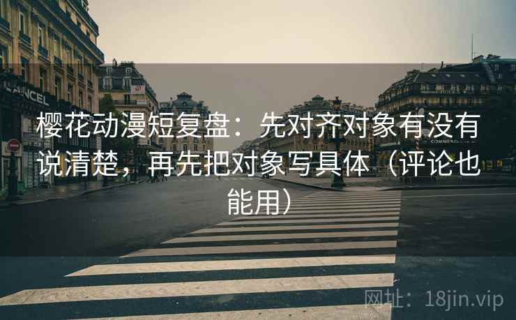 樱花动漫短复盘：先对齐对象有没有说清楚，再先把对象写具体（评论也能用）
