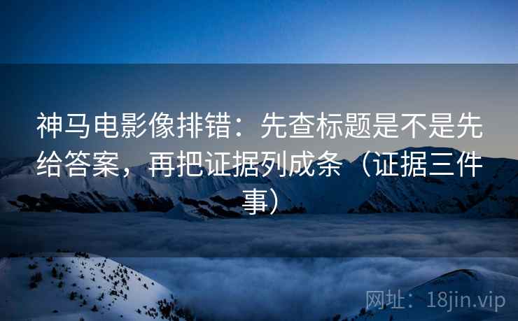 神马电影像排错：先查标题是不是先给答案，再把证据列成条（证据三件事）