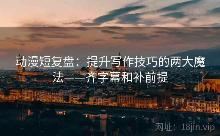 动漫短复盘：提升写作技巧的两大魔法——齐字幕和补前提