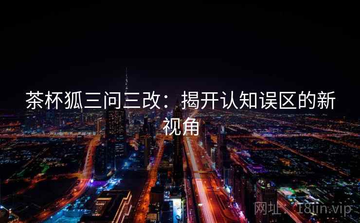 茶杯狐三问三改：揭开认知误区的新视角