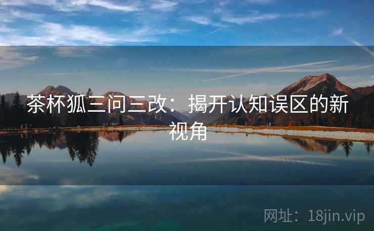茶杯狐三问三改：揭开认知误区的新视角