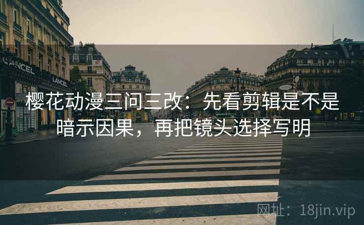 樱花动漫三问三改：先看剪辑是不是暗示因果，再把镜头选择写明