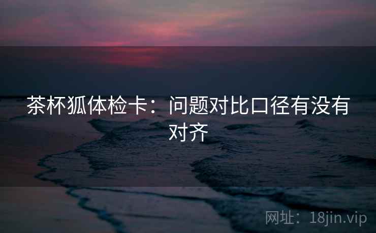 茶杯狐体检卡：问题对比口径有没有对齐