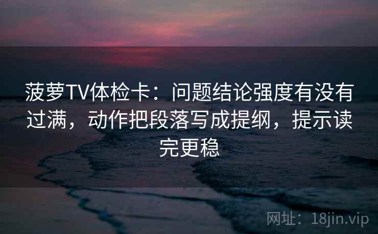 菠萝TV体检卡：问题结论强度有没有过满，动作把段落写成提纲，提示读完更稳