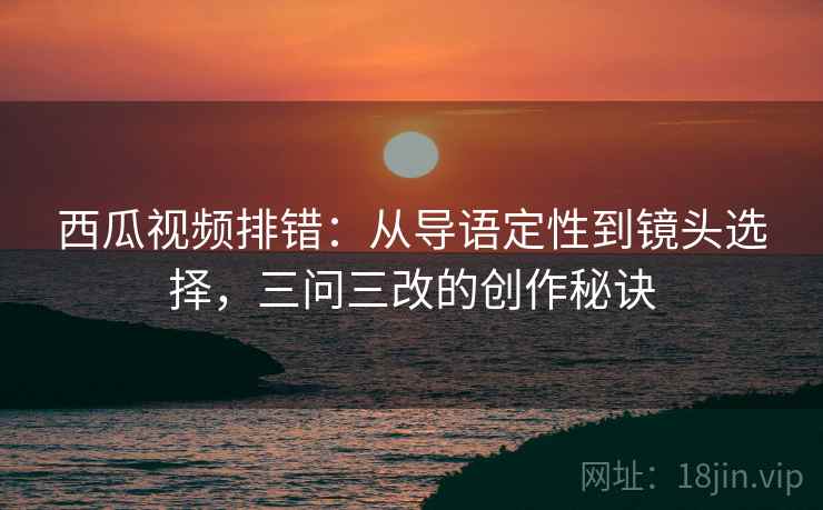 西瓜视频排错：从导语定性到镜头选择，三问三改的创作秘诀