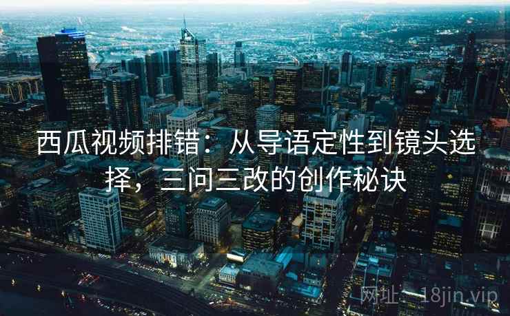 西瓜视频排错：从导语定性到镜头选择，三问三改的创作秘诀
