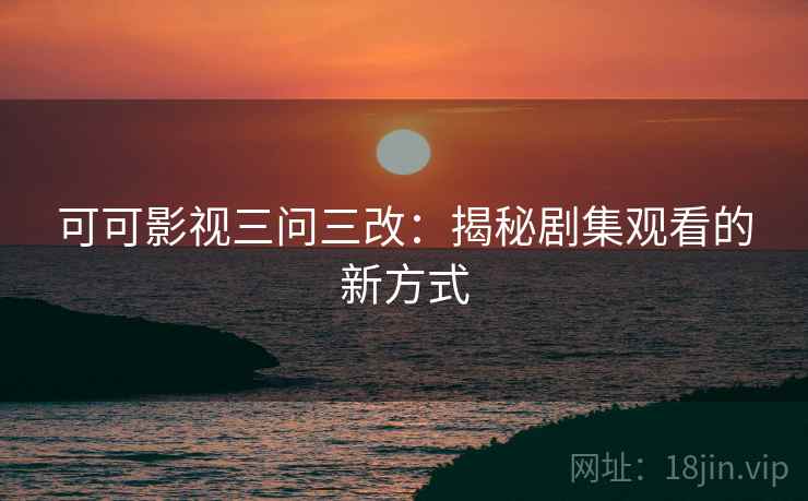 可可影视三问三改：揭秘剧集观看的新方式