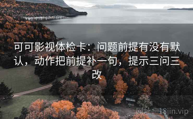 可可影视体检卡：问题前提有没有默认，动作把前提补一句，提示三问三改