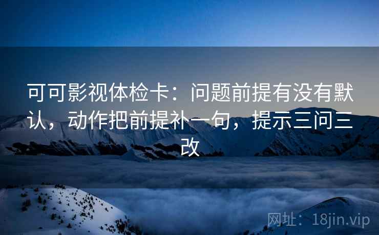 可可影视体检卡：问题前提有没有默认，动作把前提补一句，提示三问三改