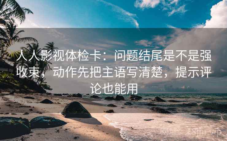 人人影视体检卡：问题结尾是不是强收束，动作先把主语写清楚，提示评论也能用