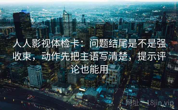 人人影视体检卡：问题结尾是不是强收束，动作先把主语写清楚，提示评论也能用