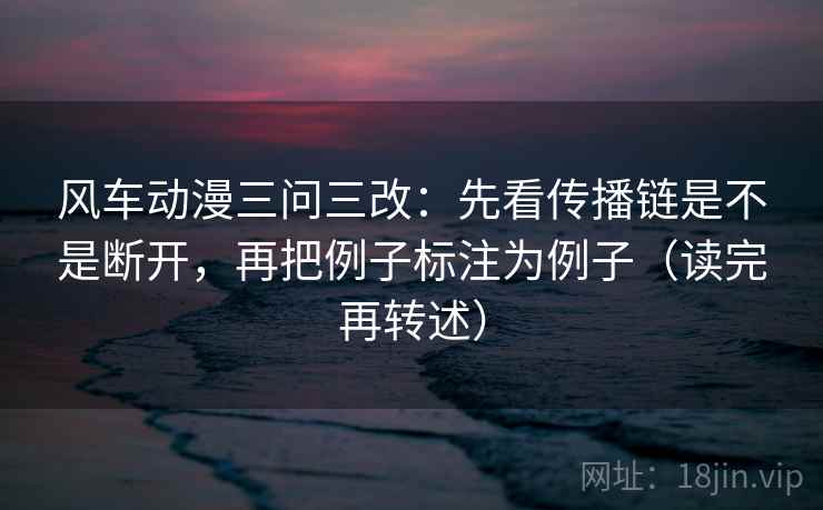 风车动漫三问三改：先看传播链是不是断开，再把例子标注为例子（读完再转述）