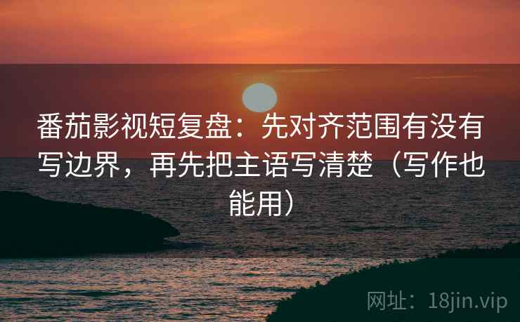 番茄影视短复盘：先对齐范围有没有写边界，再先把主语写清楚（写作也能用）