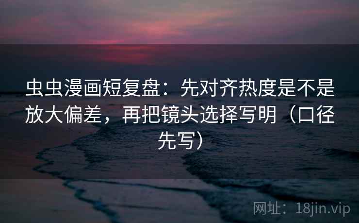 虫虫漫画短复盘：先对齐热度是不是放大偏差，再把镜头选择写明（口径先写）