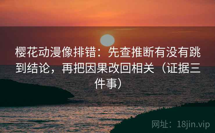 樱花动漫像排错：先查推断有没有跳到结论，再把因果改回相关（证据三件事）