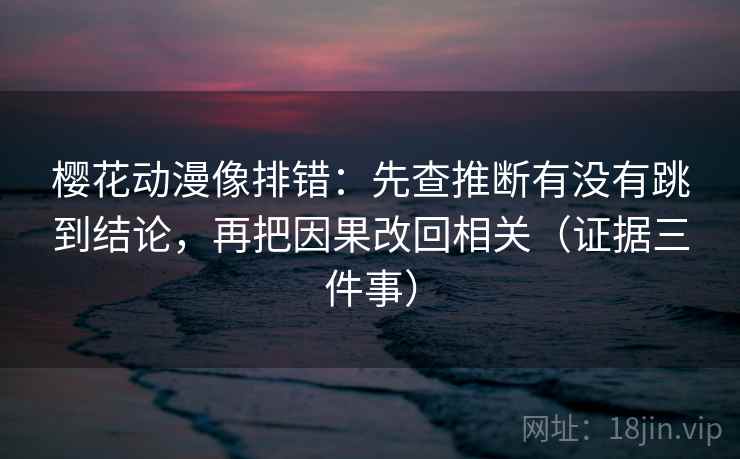 樱花动漫像排错：先查推断有没有跳到结论，再把因果改回相关（证据三件事）