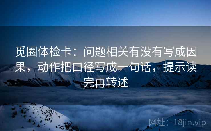 觅圈体检卡：问题相关有没有写成因果，动作把口径写成一句话，提示读完再转述