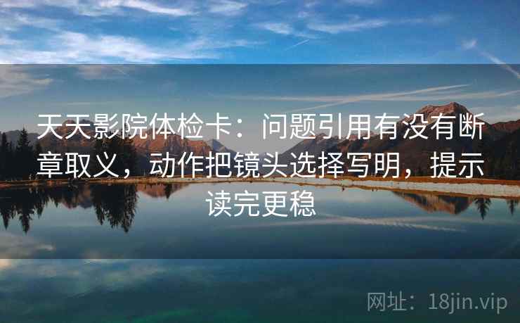 天天影院体检卡：问题引用有没有断章取义，动作把镜头选择写明，提示读完更稳