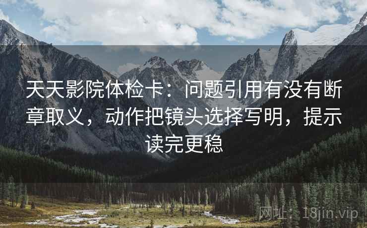天天影院体检卡：问题引用有没有断章取义，动作把镜头选择写明，提示读完更稳