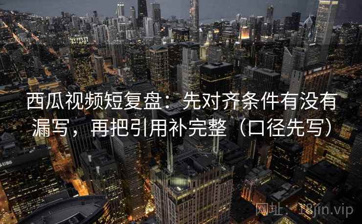 西瓜视频短复盘：先对齐条件有没有漏写，再把引用补完整（口径先写）